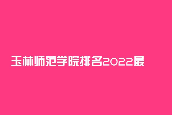 玉林师范学院排名2022最新排名表：全国排多少？第几位？