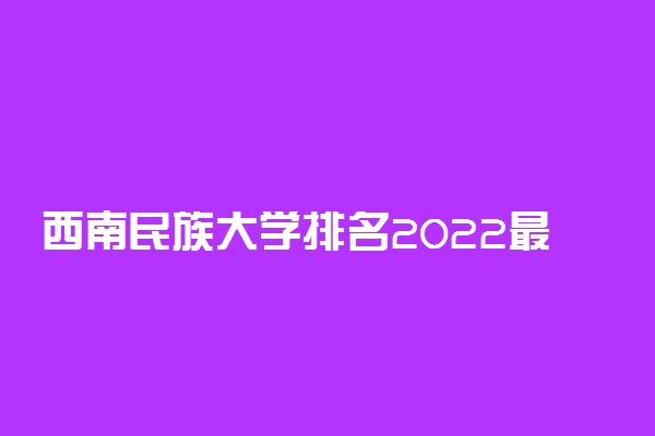 西南民族大学排名2022最新排名表：全国排多少？第几位？