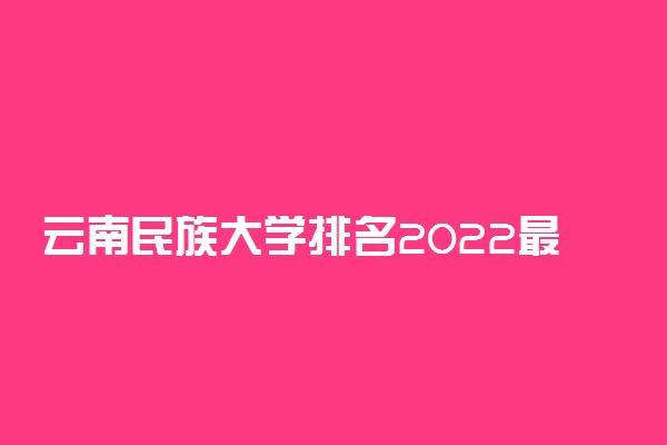 云南民族大学排名2022最新排名表：全国排多少？第几位？