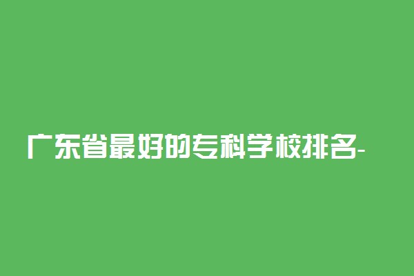 广东省最好的专科学校排名-广东排名前十的职业技术学院（2022参考）