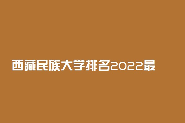 西藏民族大学排名2022最新排名表：全国排多少？第几位？