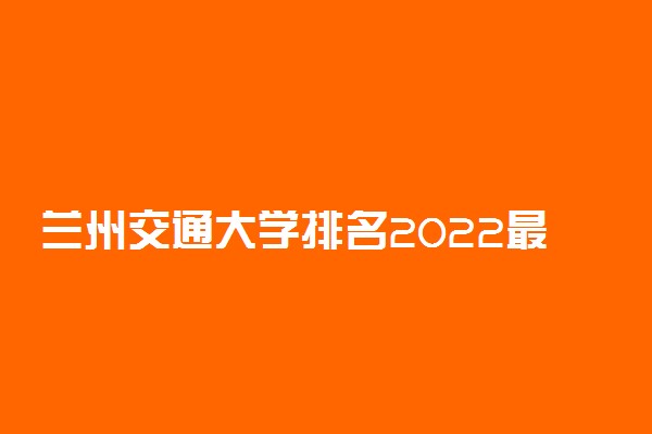 兰州交通大学排名2022最新排名表：全国排多少？第几位？