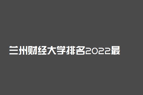 兰州财经大学排名2022最新排名表：全国排多少？第几位？