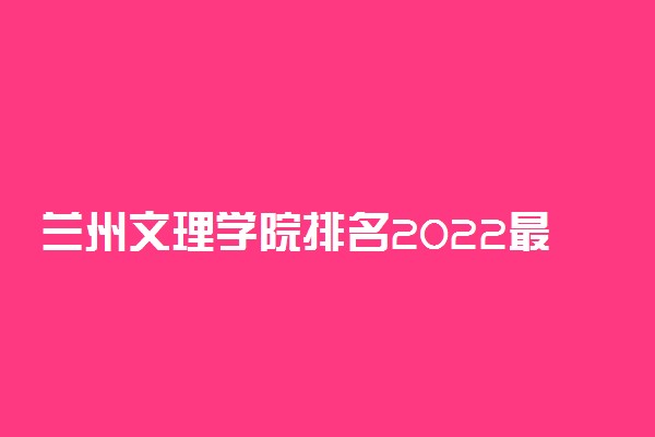 兰州文理学院排名2022最新排名表：全国排多少？第几位？