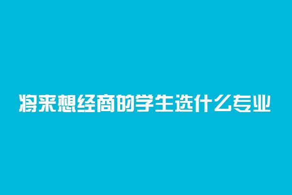 将来想经商的学生选什么专业？想当董事长学什么专业？