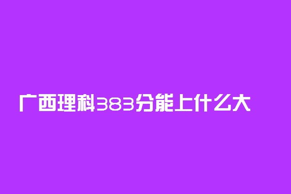 广西理科383分能上什么大学2022年？附高考三百八十三分可以报考的学校