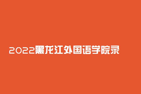 2022黑龙江外国语学院录取时间及查询入口 什么时候能查录取