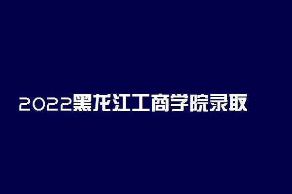 2022黑龙江工商学院录取时间及查询入口 什么时候能查录取