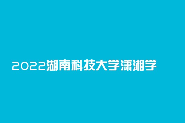 2022湖南科技大学潇湘学院录取时间及查询入口 什么时候能查录取