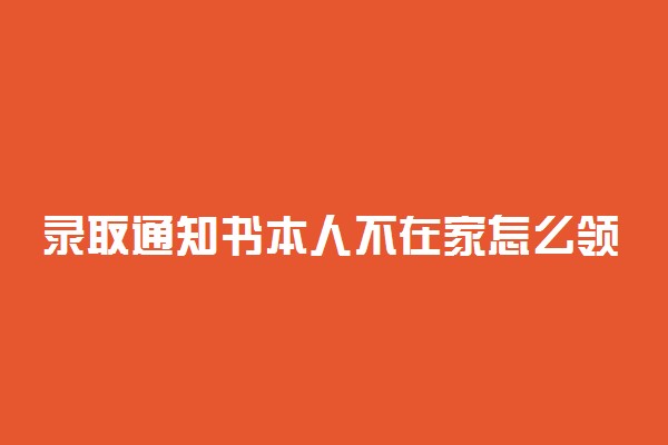 录取通知书本人不在家怎么领？住在农村录取通知书寄到哪里？