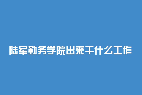 陆军勤务学院出来干什么工作 毕业分配到哪