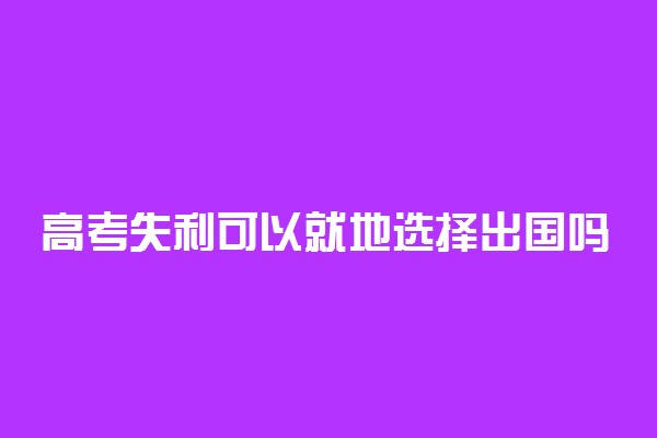 高考失利可以就地选择出国吗 怎么出国留学