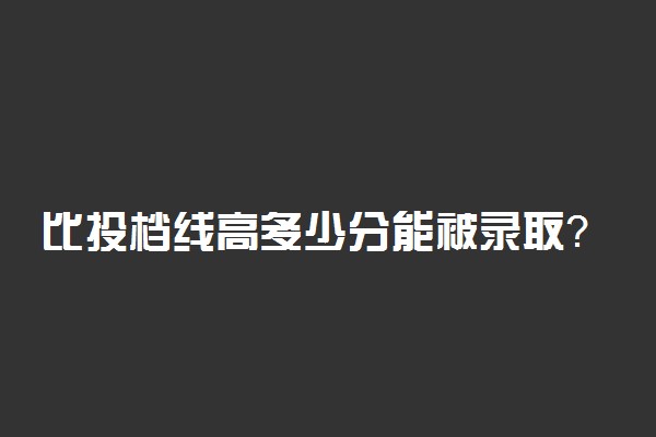 比投档线高多少分能被录取？高考分数比投档分数低能被录取吗？