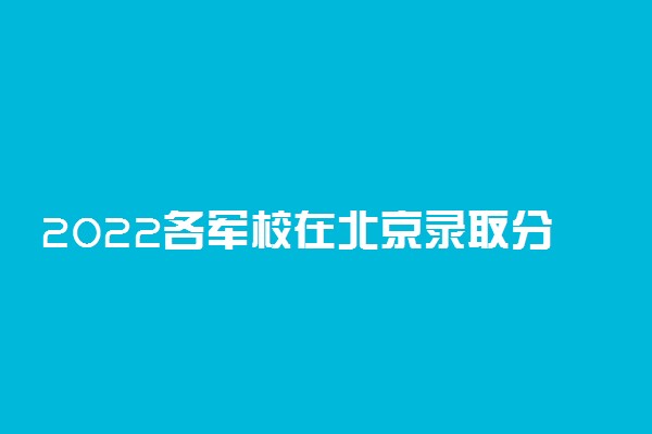 2022各军校在北京录取分数线是多少