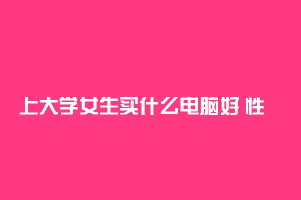 上大学女生买什么电脑好 性价比高的笔记本电脑