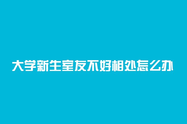 大学新生室友不好相处怎么办 怎么解决