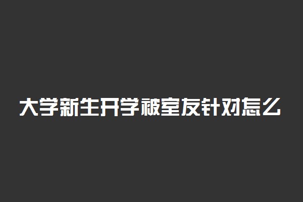 大学新生开学被室友针对怎么办 如何和室友相处