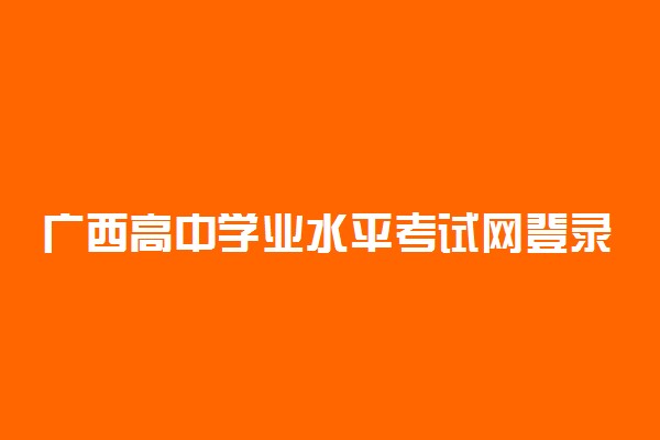 广西高中学业水平考试网登录入口 成绩查询入口在哪