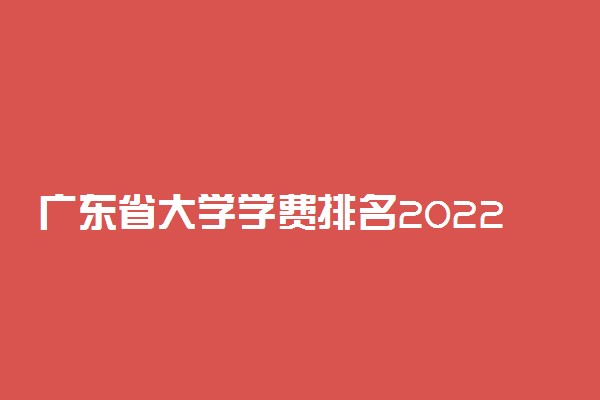 广东省大学学费排名2022：广东大学学费一览表2022