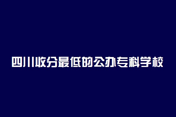 四川收分最低的公办专科学校-四川省最好考的公办大专（2022参考）