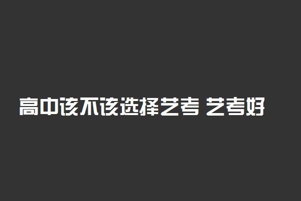 高中该不该选择艺考 艺考好考吗