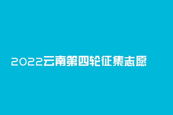 2022云南第四轮征集志愿填报时间 几点到几点