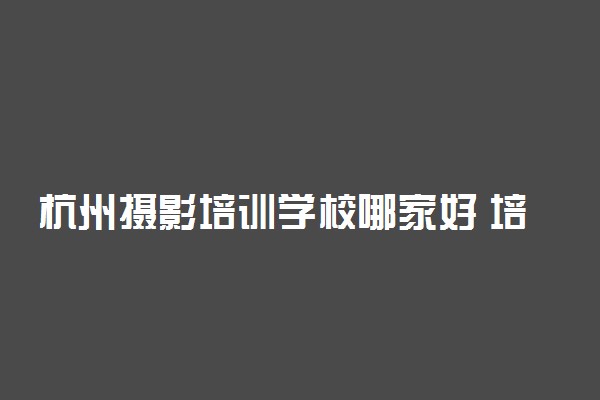 杭州摄影培训学校哪家好 培训学校推荐