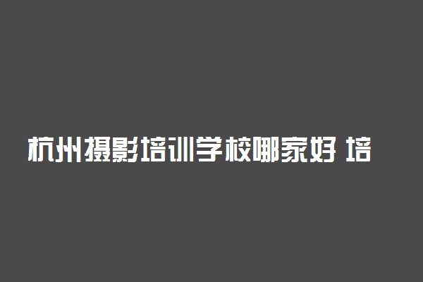 杭州摄影培训学校哪家好 培训学校推荐