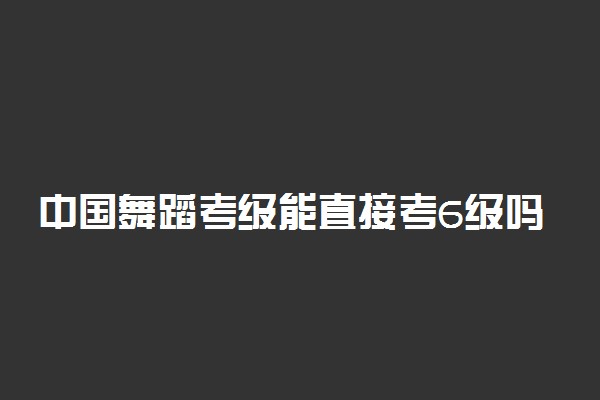 中国舞蹈考级能直接考6级吗 有哪些要求