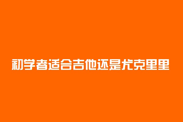 初学者适合吉他还是尤克里里 怎样选择
