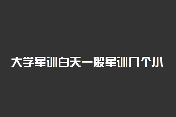 大学军训白天一般军训几个小时 需要注意什么