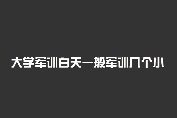 大学军训白天一般军训几个小时 需要注意什么