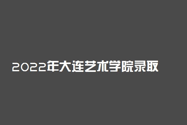 2022年大连艺术学院录取分数线是多少 各省历年最低分数线