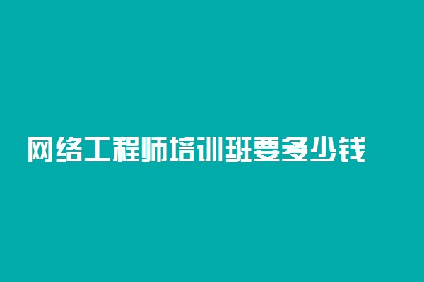 网络工程师培训班要多少钱 需要学哪些内容