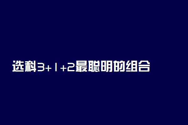 选科3+1+2最聪明的组合 哪些选科组合比较好