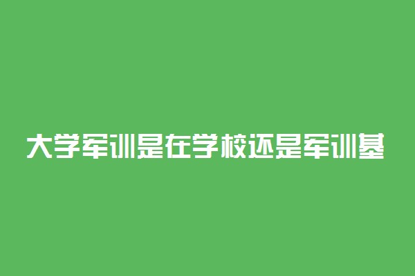 大学军训是在学校还是军训基地 在哪里军训