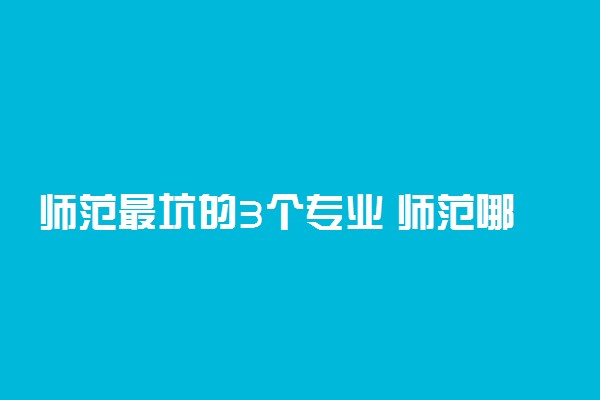 师范最坑的3个专业 师范哪些专业慎选