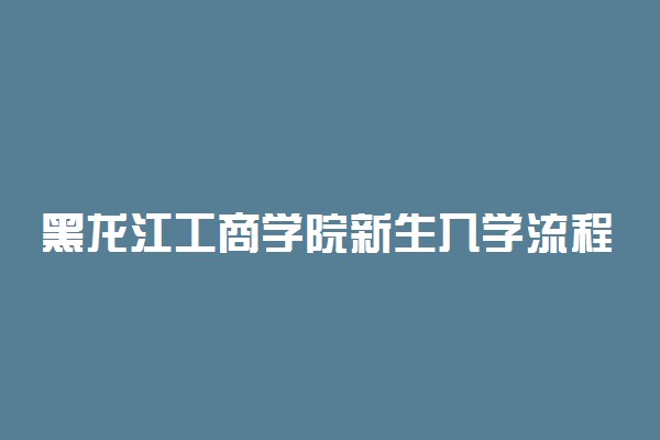 黑龙江工商学院新生入学流程及注意事项 2022年迎新网站入口