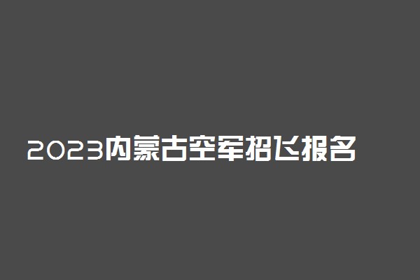 2023内蒙古空军招飞报名时间及网址入口