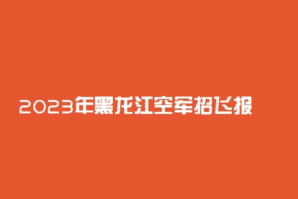 2023年黑龙江空军招飞报名时间及网址入口