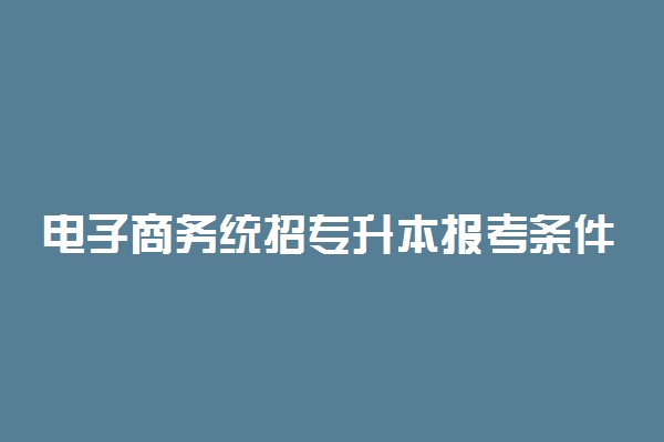 电子商务统招专升本报考条件 容易考过吗