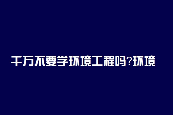 千万不要学环境工程吗？环境工程专业吃香吗？