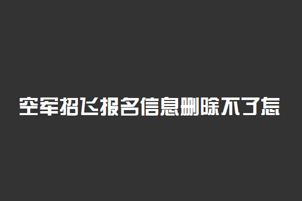 空军招飞报名信息删除不了怎么办 有什么影响