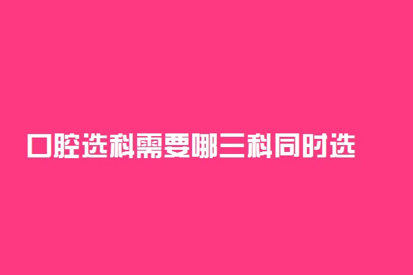 口腔选科需要哪三科同时选 如何选科组合