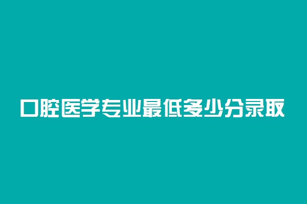 口腔医学专业最低多少分录取2022？附口腔医学专业最低录取分数线汇总