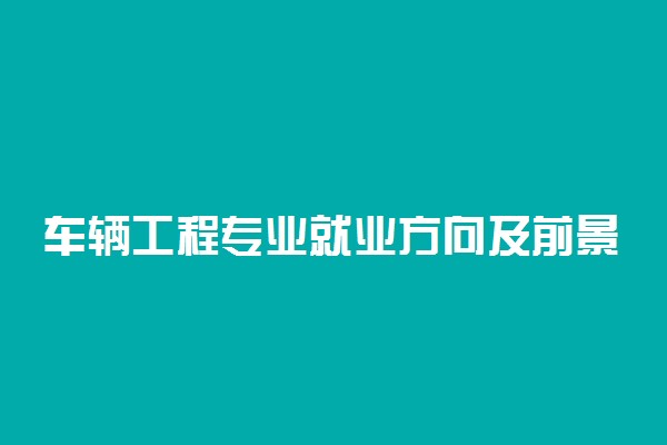 车辆工程专业就业方向及前景 毕业后发展怎么样