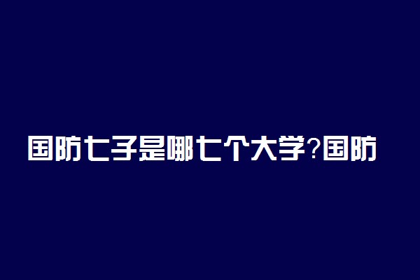 国防七子是哪七个大学？国防七子为什么没有国防科技大学、？附实力排名