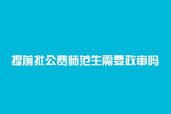 提前批公费师范生需要政审吗 毕业就有编制吗