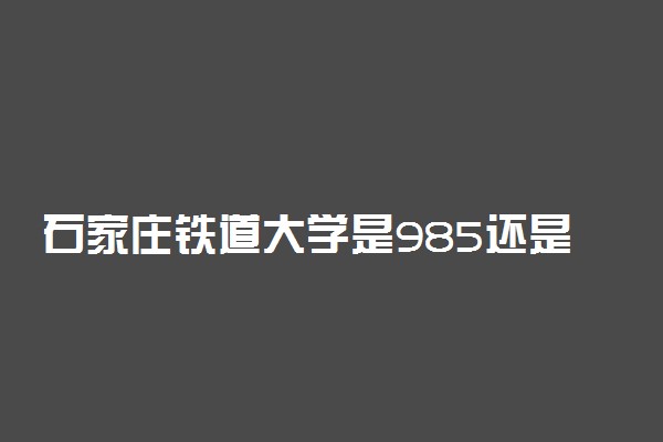 石家庄铁道大学是985还是211学校？很厉害吗？