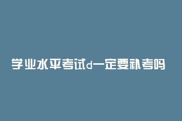 学业水平考试d一定要补考吗 补考随便写写也能过吗